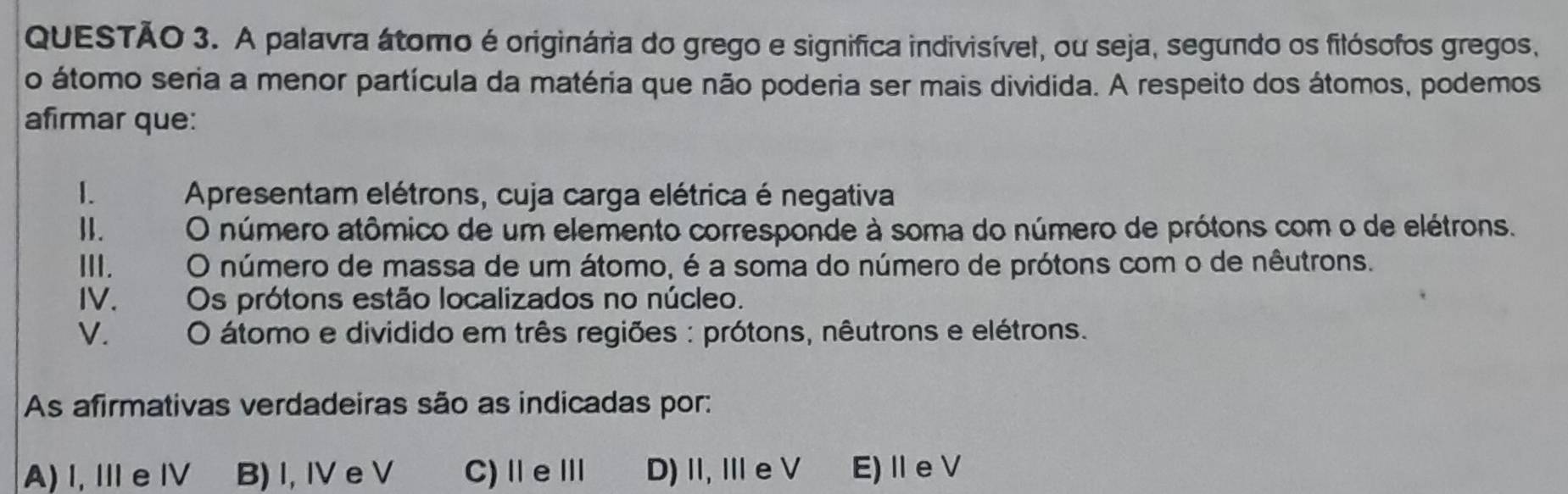 A palavra átomo é originária do grego e significa indivisível, ou seja, segundo os filósofos gregos,
o átomo seria a menor partícula da matéria que não poderia ser mais dividida. A respeito dos átomos, podemos
afirmar que:
I. Apresentam elétrons, cuja carga elétrica é negativa
II. O número atômico de um elemento corresponde à soma do número de prótons com o de elétrons.
III. O número de massa de um átomo, é a soma do número de prótons com o de nêutrons.
IV. Os prótons estão localizados no núcleo.
V. O átomo e dividido em três regiões : prótons, nêutrons e elétrons.
As afirmativas verdadeiras são as indicadas por:
A) I, Ⅲe Ⅳ B) I, IV e V C)ⅡeⅢ D)Ⅱ,Ⅲe V E)ⅡeV