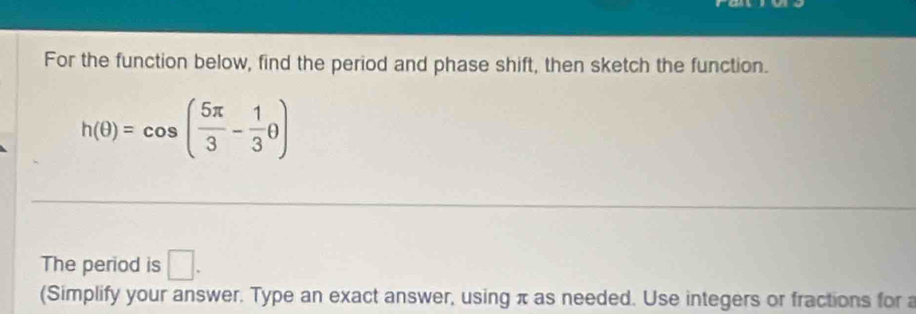 For the function below, find the period and phase shift, then sketch the function.
h(θ )=cos ( 5π /3 - 1/3 θ )
The period is □. 
(Simplify your answer. Type an exact answer, using π as needed. Use integers or fractions for a