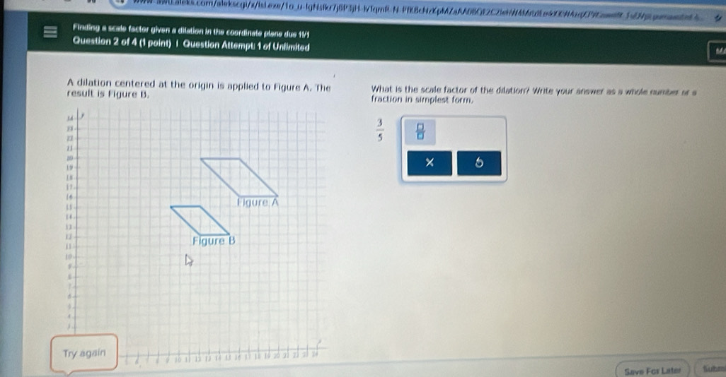 Finding a scale factor given a dilation in the coordinate plane due 11/1 
Question 2 of 4 (1 point) | Question Attempt: 1 of Unlimited 
A dilation centered at the origin is applied to Figure A. The What is the scale factor of the dilation? Write your answer as a whole number or s 
fraction in simplest form.
 3/5   □ /□  
× 5 
Save Fos Later Subr