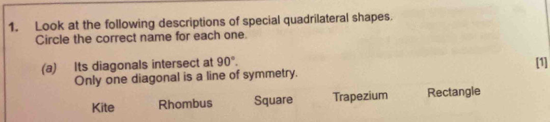 Look at the following descriptions of special quadrilateral shapes.
Circle the correct name for each one.
(a) Its diagonals intersect at 90°. [1]
Only one diagonal is a line of symmetry.
Kite Rhombus Square Trapezium Rectangle