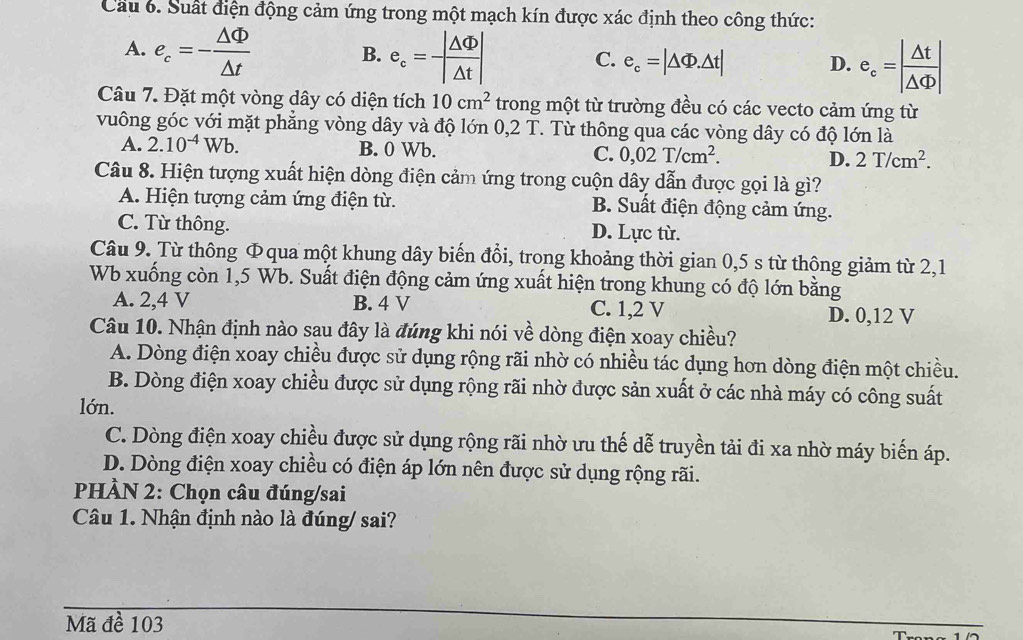 Cầu 6. Suất điện động cảm ứng trong một mạch kín được xác định theo công thức:
A. e_c=- △ Phi /△ t  B. e_c= |△ Phi |/|△ t | C. e_c=|△ Phi .△ t| D. e_c=| △ t/△ Phi  |
Câu 7. Đặt một vòng dây có diện tích 10cm^2 trong một từ trường đều có các vecto cảm ứng từ
vuông góc với mặt phẳng vòng dây và độ lớn 0,2 T. Từ thông qua các vòng dây có độ lớn là
A. 2.10^(-4)Wb. B. 0 Wb. C. 0,02T/cm^2. D. 2T/cm^2.
Câu 8. Hiện tượng xuất hiện dòng điện cảm ứng trong cuộn dây dẫn được gọi là gì?
A. Hiện tượng cảm ứng điện từ. B. Suất điện động cảm ứng.
C. Từ thông. D. Lực từ.
Câu 9. Từ thông Φqua một khung dây biến đồi, trong khoảng thời gian 0,5 s từ thông giảm từ 2,1
Wb xuống còn 1,5 Wb. Suất điện động cảm ứng xuất hiện trong khung có độ lớn bằng
A. 2,4 V B. 4 V C. 1,2 V
D. 0,12 V
Câu 10. Nhận định nào sau đây là đúng khi nói về dòng điện xoay chiều?
A. Dòng điện xoay chiều được sử dụng rộng rãi nhờ có nhiều tác dụng hơn dòng điện một chiều.
B. Dòng điện xoay chiều được sử dụng rộng rãi nhờ được sản xuất ở các nhà máy có công suất
lớn.
C. Dòng điện xoay chiều được sử dụng rộng rãi nhờ ưu thế dễ truyền tải đi xa nhờ máy biến áp.
D. Dòng điện xoay chiều có điện áp lớn nên được sử dụng rộng rãi.
PHÀN 2: Chọn câu đúng/sai
Câu 1. Nhận định nào là đúng/ sai?
Mã đề 103