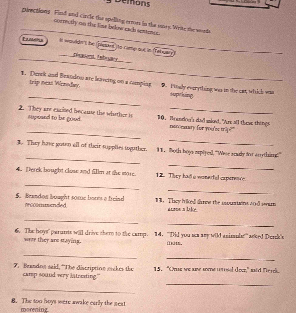 Demons 
Directions Find and circle the spelling errors in the story. Write the words 
correctly on the line below each sentence. 
Exggaple It wouldn't be (plesant) to camp out in (Febuary 
_ 
pleasant, February 
_ 
1. Derek and Brandon are leaveing on a camping 9. Finaly everything was in the car, which was 
trip next Wensday. suprising. 
2. They are excited because the whether is 10. Brandon's dad asked, "Are all these things 
_ 
suposed to be good. neccessary for you're trip?" 
_ 
_ 
3. They have goten all of their supplies togather. 11. Both boys replyed, “Were ready for anything!” 
_ 
_ 
4. Derek bought close and fillm at the store. 12. They had a wonerful experence. 
_ 
5. Brandon bought some boots a freind 13. They hiked threw the mountains and swam 
reccommended. acros a lake. 
_ 
_ 
6. The boys’ parunts will drive them to the camp. 14. “Did you sea any wild animuls?” asked Derek’s 
were they are staying. mom. 
_ 
_ 
7. Brandon said, “The discription makes the 15. “Onse we saw some unusal deer,” said Derek. 
camp sound very intresting." 
_ 
_ 
8. The too boys were awake early the next 
morening