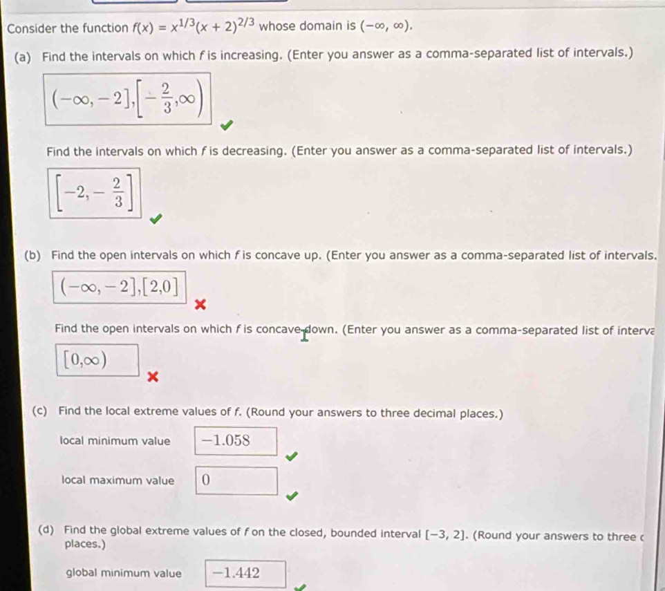 Consider the function f(x)=x^(1/3)(x+2)^2/3 whose domain is (-∈fty ,∈fty ), 
(a) Find the intervals on which f is increasing. (Enter you answer as a comma-separated list of intervals.)
(-∈fty ,-2],[- 2/3 ,∈fty )
Find the intervals on which f is decreasing. (Enter you answer as a comma-separated list of intervals.)
[-2,- 2/3 ]
(b) Find the open intervals on which f is concave up. (Enter you answer as a comma-separated list of intervals.
(-∈fty ,-2],[2,0]
Find the open intervals on which f is concave down. (Enter you answer as a comma-separated list of interva
[0,∈fty )
(c) Find the local extreme values of f. (Round your answers to three decimal places.) 
local minimum value -1.058
local maximum value 0
(d) Find the global extreme values of f on the closed, bounded interval [-3,2]. (Round your answers to three ( 
places.) 
global minimum value -1.442