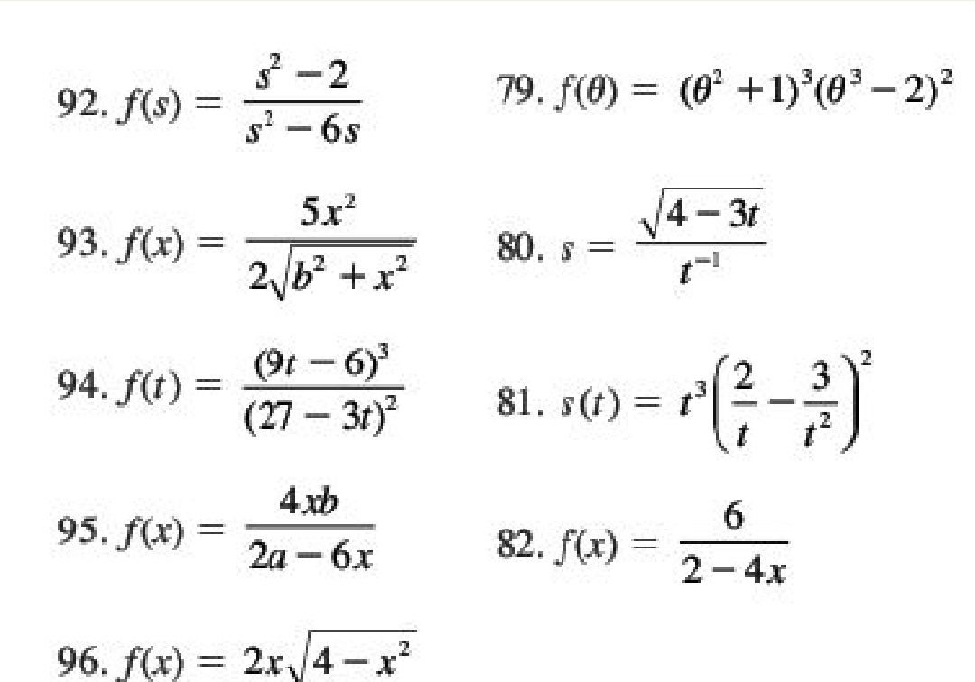 f(s)= (s^2-2)/s^2-6s 
79. f(θ )=(θ^2+1)^3(θ^3-2)^2
93. f(x)= 5x^2/2sqrt(b^2+x^2)  80 . s= (sqrt(4-3t))/t^(-1) 
94. f(t)=frac (9t-6)^3(27-3t)^2 81. s(t)=t^3( 2/t - 3/t^2 )^2
95. f(x)= 4xb/2a-6x 
82. f(x)= 6/2-4x 
96. f(x)=2xsqrt(4-x^2)