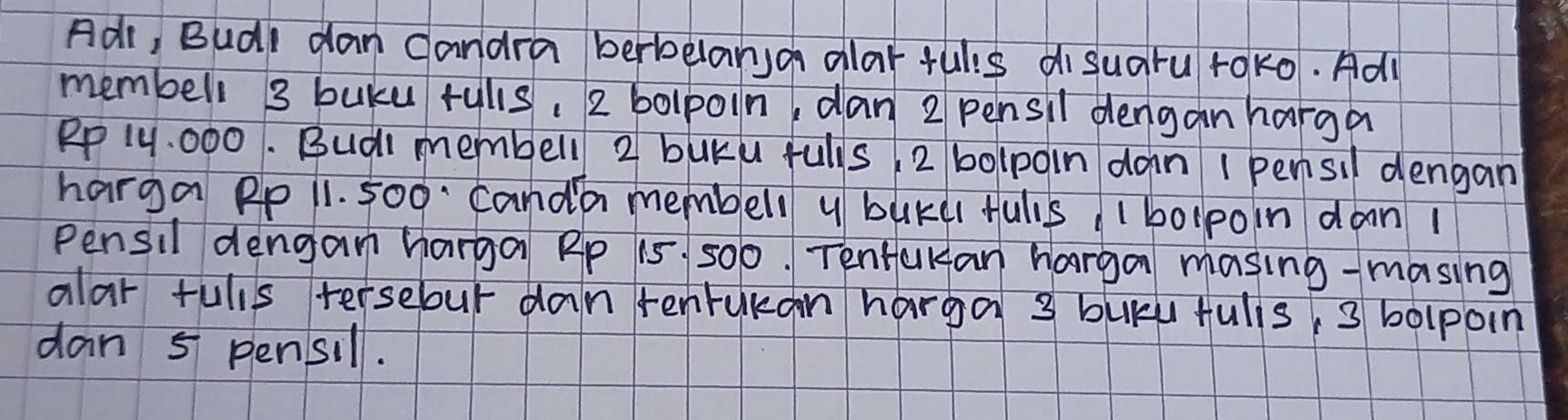 Adr, Budl dan candra berbelanso alar fulis di suaru rok0. Adl 
membell 3 buku rulls. 2 bolpoin, dan 2 pensil dengan harga
Rp 14. 000. Budi membell 2 buku fulls 2 bolpoin dan I pensil dengan 
harga Pp 11. 500 canda membell y bukd fuls 1 bolpoin daan 1
Pensil denganm harga Rp 15 500. Tentakan harga masing-masing 
alar fulls tersebur dan renrukan harga 3 bukk fulis, 3 bolpoin 
dan 5 pensil.