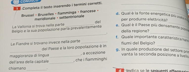 Completa il testo inserendo i termini corretti._ 
Brussel • Bruxelles » fiamminga • francese » 
_ 
d Qual è la fo n te energetica p u sata i 
meridionale • settentrionale 
per produrre elettricità? 
La Vallonia si trova nella parte _del 
Belgio e la sua popolazione parla prevalentemente 
_ 
e. Qual è il Paese più densamente popola 
_ 
_ 
. della regione? 
f. Quale importante caratteristica han 
Le Fiandre si trovano invece nella parte _fiumi del Belgio? 
_ 
del Paese e la loro popolazione è in 
_ 
g. In quale produzione del settore prim 
maggioranza di lingua _, a eccezione 
vanta la seconda posizione a livello 
_ 
dell’area della capitale_ , che i fiamminghi 
chiamano_ . 4 dic e le seguenti affermaz i