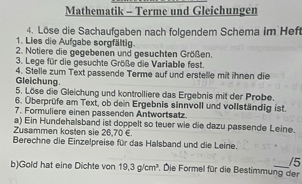 Mathematik - Terme und Gleichungen 
4. Löse die Sachaufgaben nach folgendem Schema im Heft 
1. Lies die Aufgabe sorgfältig. 
2. Notiere die gegebenen und gesuchten Größen. 
3. Lege für die gesuchte Größe die Variable fest. 
4. Stelle zum Text passende Terme auf und erstelle mit ihnen die 
Gleichung. 
5. Löse die Gleichung und kontrolliere das Ergebnis mit der Probe. 
6. Überprüfe am Text, ob dein Ergebnis sinnvoll und vollständig ist. 
7. Formuliere einen passenden Antwortsatz. 
a) Ein Hundehalsband ist doppelt so teuer wie die dazu passende Leine. 
Zusammen kosten sie 26,70 €. 
Berechne die Einzelpreise für das Halsband und die Leine. 
/5 
b)Gold hat eine Dichte von 19,3g/cm^3. Die Formel für die Bestimmung der