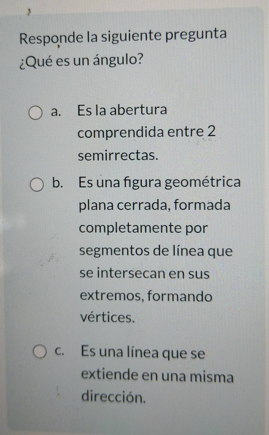 Responde la siguiente pregunta
¿Qué es un ángulo?
a. Es la abertura
comprendida entre 2
semirrectas.
b. Es una figura geométrica
plana cerrada, formada
completamente por
segmentos de línea que
se intersecan en sus
extremos, formando
vértices.
c. Es una línea que se
extiende en una misma
dirección.