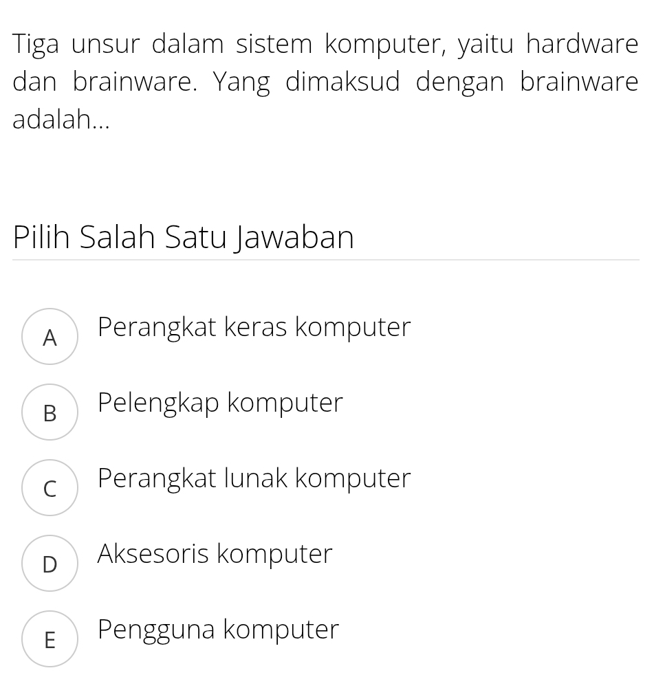 Tiga unsur dalam sistem komputer, yaitu hardware
dan brainware. Yang dimaksud dengan brainware
adalah...
Pilih Salah Satu Jawaban
A Perangkat keras komputer
B Pelengkap komputer
c Perangkat lunak komputer
D Aksesoris komputer
E Pengguna komputer