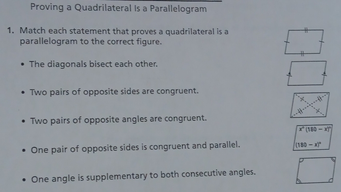 Proving a Quadrilateral Is a Parallelogram
1. Match each statement that proves a quadrilateral is a
parallelogram to the correct figure.
The diagonals bisect each other.
Two pairs of opposite sides are congruent.
Two pairs of opposite angles are congruent.
x°(180-x)^circ 
One pair of opposite sides is congruent and parallel.
(180-x)^circ 
One angle is supplementary to both consecutive angles.