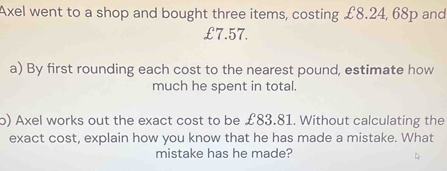 Axel went to a shop and bought three items, costing £8.24, 68p and
£7.57. 
a) By first rounding each cost to the nearest pound, estimate how 
much he spent in total. 
o) Axel works out the exact cost to be £83.81. Without calculating the 
exact cost, explain how you know that he has made a mistake. What 
mistake has he made?