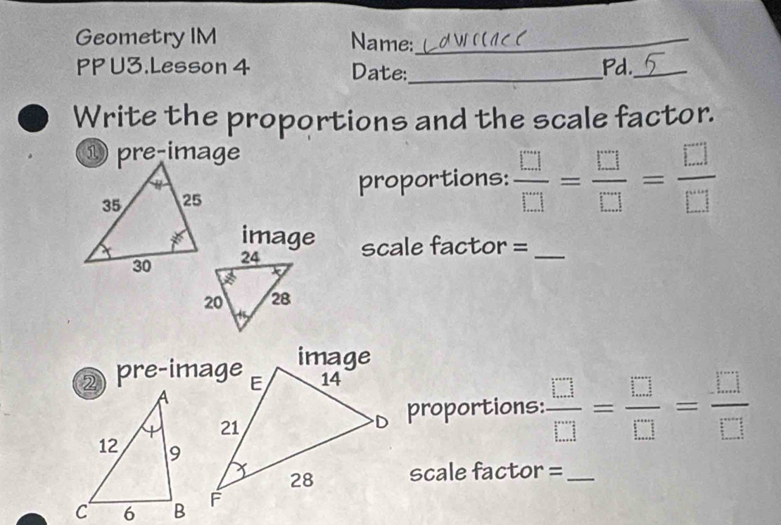 Geometry IM Name:_ 
PP U3.Lesson 4 Date:_ Pd._ 
Write the proportions and the scale factor. 
proportions:  □ /□  = □ /□  = □ /□  
image scale factor =_ 
2 pre-image 
proportions:  □ /□  = □ /□  = □ /□  
scale factor =_