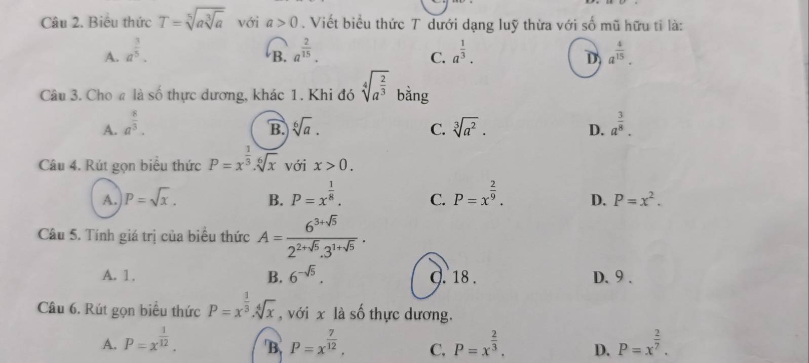 Biểu thức T=sqrt[5](asqrt [3]a) với a>0. Viết biểu thức T dưới dạng luỹ thừa với số mũ hữu tỉ là:
A. a^(frac 3)5. a^(frac 2)15. a^(frac 1)3. a^(frac 4)15. 
B.
C.
D
Câu 3. Cho a là số thực dương, khác 1. Khi đó sqrt[4](a^(frac 2)3) bằng
A. a^(frac 8)3. B sqrt[6](a). C. sqrt[3](a^2). D. a^(frac 3)8. 
Câu 4. Rút gọn biểu thức P=x^(frac 1)3.sqrt[6](x) với x>0.
A. P=sqrt(x). B. P=x^(frac 1)8. P=x^(frac 2)9. 
C.
D. P=x^2. 
Câu 5. Tính giá trị của biểu thức A= (6^(3+sqrt(5)))/2^(2+sqrt(5)).3^(1+sqrt(5)) .
A. 1. B. 6^(-sqrt(5)). Q. 18 . D. 9.
Câu 6. Rút gọn biểu thức P=x^(frac 1)3.sqrt[4](x) , với x là số thực dương.
A. P=x^(frac 1)12. P=x^(frac 7)12. P=x^(frac 2)3. P=x^(frac 2)7. 
B
C.
D.