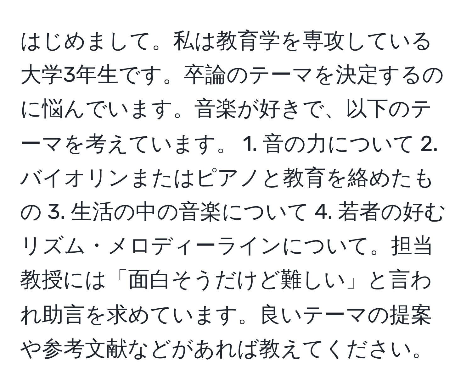 はじめまして。私は教育学を専攻している大学3年生です。卒論のテーマを決定するのに悩んでいます。音楽が好きで、以下のテーマを考えています。 1. 音の力について 2. バイオリンまたはピアノと教育を絡めたもの 3. 生活の中の音楽について 4. 若者の好むリズム・メロディーラインについて。担当教授には「面白そうだけど難しい」と言われ助言を求めています。良いテーマの提案や参考文献などがあれば教えてください。