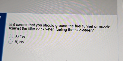 Is it correct that you should ground the fuel funnel or nozzle
against the filler neck when fueling the skid-steer?
A) Yes
B) No