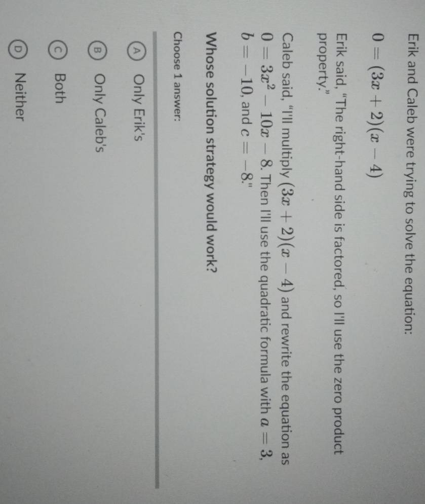 Erik and Caleb were trying to solve the equation:
0=(3x+2)(x-4)
Erik said, “The right-hand side is factored, so I'll use the zero product
property."
Caleb said, “I'll multiply (3x+2)(x-4) and rewrite the equation as
0=3x^2-10x-8. Then I'll use the quadratic formula with a=3,
b=-10 , and c=-8.
Whose solution strategy would work?
Choose 1 answer:
A) Only Erik's
B Only Caleb's
c Both
D Neither