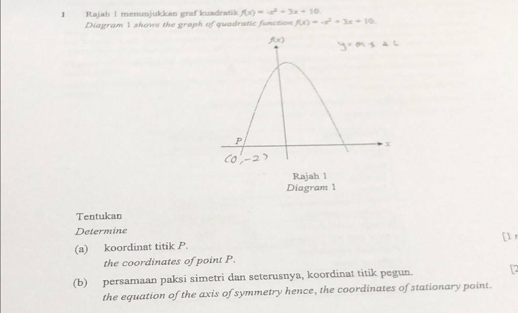 Rajah 1 menunjukkan graf kuadratik f(x)=-x^2+3x+10.
Diagram 1 shows the graph of quadratic function f(x)=-x^2+3x+10.
Rajah 1
Diagram 1
Tentukan
Determine
(a) koordinat titik P. [1 
the coordinates of point P.
(b) persamaan paksi simetri dan seterusnya, koordinat titik pegun. [2
the equation of the axis of symmetry hence, the coordinates of stationary point.