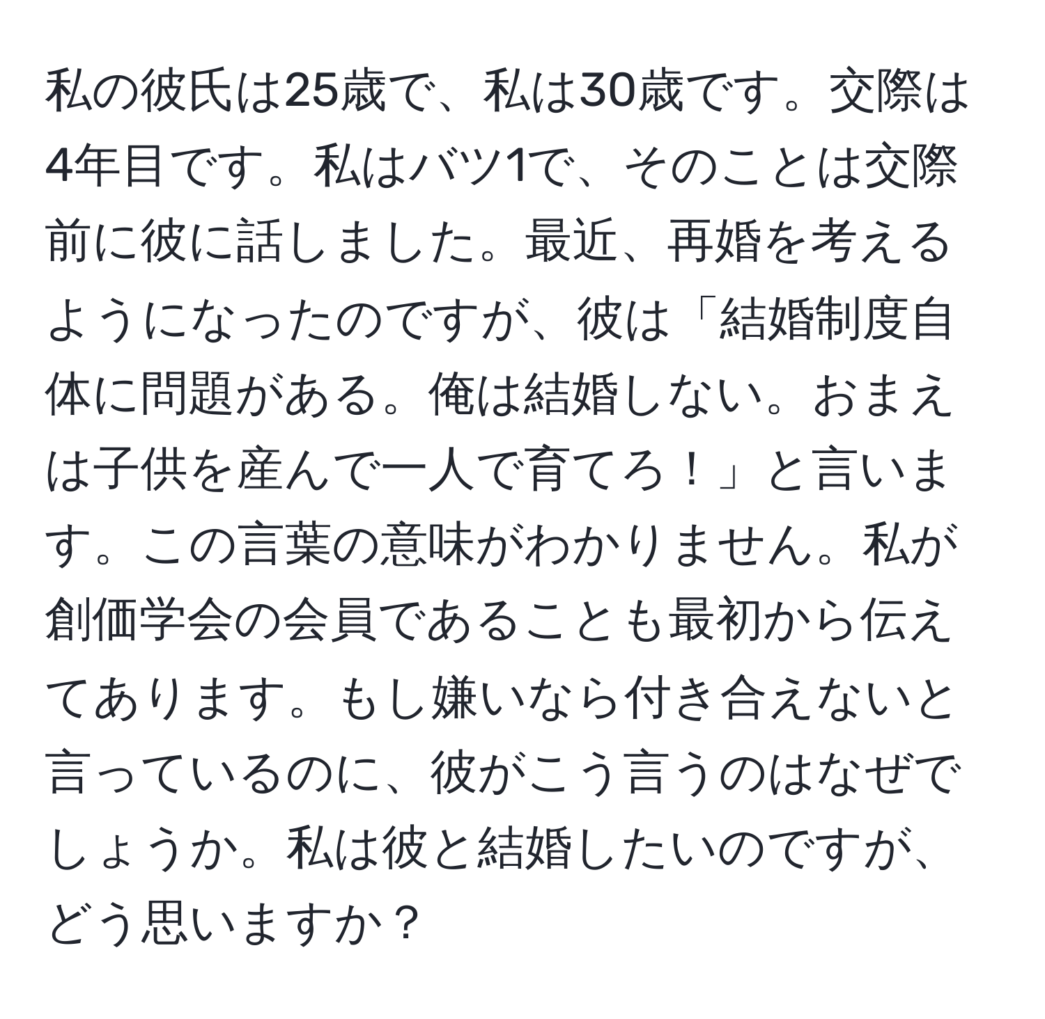 私の彼氏は25歳で、私は30歳です。交際は4年目です。私はバツ1で、そのことは交際前に彼に話しました。最近、再婚を考えるようになったのですが、彼は「結婚制度自体に問題がある。俺は結婚しない。おまえは子供を産んで一人で育てろ！」と言います。この言葉の意味がわかりません。私が創価学会の会員であることも最初から伝えてあります。もし嫌いなら付き合えないと言っているのに、彼がこう言うのはなぜでしょうか。私は彼と結婚したいのですが、どう思いますか？