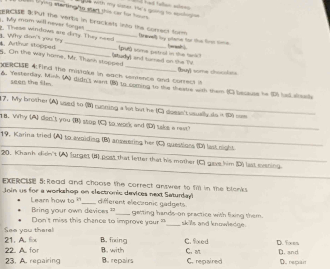 had fallan aseep .
gue with my sister. He's going to epologise
an trying starting/to start this car for hours.
ERCISE 3:Put the verbs in brackets into the correct form
. My mom will never forget_ (travell) by plane for the first time
2. These windows are dirty. They need
3. Why don't you try __(put) some petrol in the tank?
(wash).
4. Arthur stopped _(study) and turned on the TV
5. On the way home, Mr. Thanh stopped
(buy) some chocoliste
XERCISE 4:Find the mistake in each sentence and correct it
seen the film.
6. Yesterday, Minh (A) didn't want (B) to coming to the theatre with them (C) because he (D) had alreash
17. My brother (A) used to (B) running a lot but he (C) doesn't usually do it (D) naw_
_
18. Why (A) don't you (B) stop (C) to work and (D) take a rest?_
19, Karina tried (A) to avoiding (B) answering her (C) questions (D) last night
20. Khanh didn't (A) forget (B) post that letter that his mother (C) gave him (D) last evening.
_
EXERCISE 5: Read and choose the correct answer to fill in the blanks
Join us for a workshop on electronic devices next Saturday!
Learn how to 21 _ different electronic gadgets.
Bring your own devices 22 _ getting hands-on practice with fixing them.
Don't miss this chance to improve your ² _ skills and knowledge.
See you there!
21. A. fix B. fixing C. fixed D. fixes
22. A. for B. with C. at D. and
23. A. repairing B. repairs C. repaired D. repair