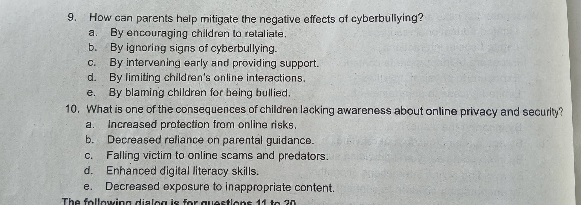 How can parents help mitigate the negative effects of cyberbullying?
a. By encouraging children to retaliate.
b. By ignoring signs of cyberbullying.
c. By intervening early and providing support.
d. By limiting children's online interactions.
e. By blaming children for being bullied.
10. What is one of the consequences of children lacking awareness about online privacy and security?
a. Increased protection from online risks.
b. Decreased reliance on parental guidance.
c. Falling victim to online scams and predators.
d. Enhanced digital literacy skills.
e. Decreased exposure to inappropriate content.
The following dialog is for questions 11 to 20