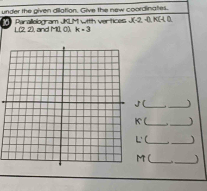 under the given dilation. Give the new coordinates. 
16 Parallelogram JKLM with vertices J(-2,-1), K(-1,0)
L(2,2) , and M 10) k-3
(_ 
_) 
(_ 、 _) 
(_ 
_)
M (_ 
_)