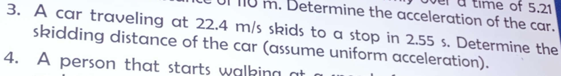 over a time of 5.21
or no m. Determine the acceleration of the car. 
3. A car traveling at 22.4 m/s skids to a stop in 2.55 s. Determine the 
skidding distance of the car (assume uniform acceleration). 
4. A person that starts walking