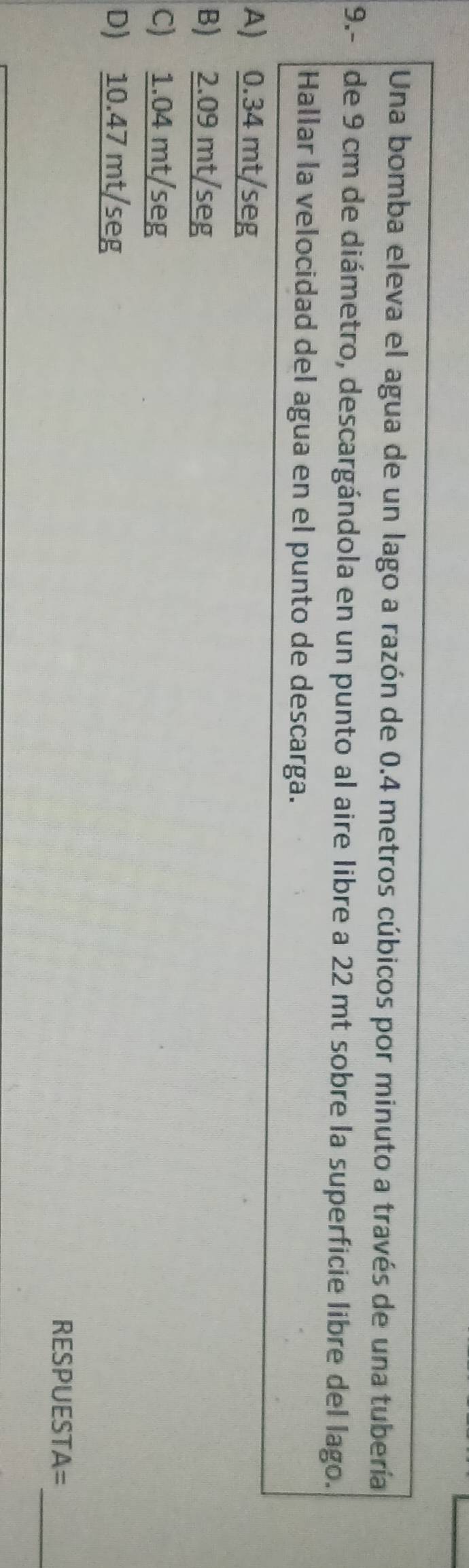 Una bomba eleva el agua de un lago a razón de 0.4 metros cúbicos por minuto a través de una tubería
9.- de 9 cm de diámetro, descargándola en un punto al aire libre a 22 mt sobre la superficie libre del lago.
Hallar la velocidad del agua en el punto de descarga.
A) 0.34 mt/seg
B) 2.09 mt/seg
C) 1.04 mt/seg
D) 10.47 mt/seg
_
RESPUESTA=
