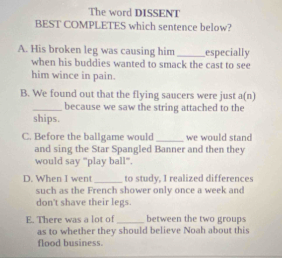 The word DISSENT
BEST COMPLETES which sentence below?
A. His broken leg was causing him _especially
when his buddies wanted to smack the cast to see
him wince in pain.
B. We found out that the flying saucers were just a(n)
_because we saw the string attached to the
ships.
C. Before the ballgame would _we would stand
and sing the Star Spangled Banner and then they
would say "play ball".
D. When I went_ to study, I realized differences
such as the French shower only once a week and
don't shave their legs.
E. There was a lot of _between the two groups
as to whether they should believe Noah about this
flood business.