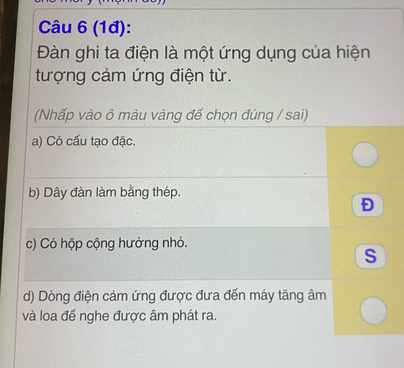 (1đ):
Đàn ghi ta điện là một ứng dụng của hiện
tượng cảm ứng điện từ.
(Nhấp vào ô màu vàng để chọn đúng / sai)
a) Có cấu tạo đặc.
b) Dây đàn làm bằng thép.
Đ
c) Có hộp cộng hưởng nhỏ.
s
d) Dòng điện cảm ứng được đưa đến máy tăng âm
và loa để nghe được âm phát ra.