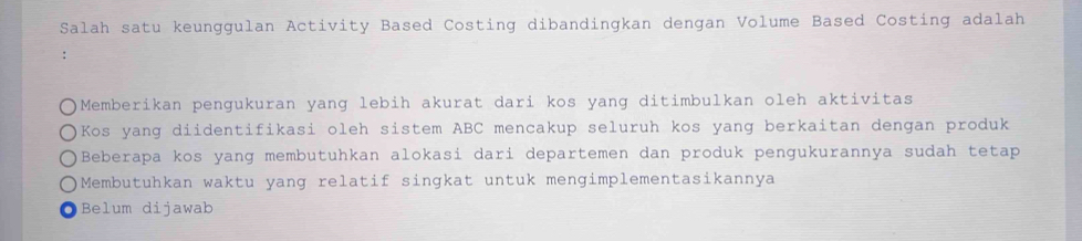 Salah satu keunggulan Activity Based Costing dibandingkan dengan Volume Based Costing adalah
∴
Memberikan pengukuran yang lebih akurat dari kos yang ditimbulkan oleh aktivitas
Kos yang diidentifikasi oleh sistem ABC mencakup seluruh kos yang berkaitan dengan produk
Beberapa kos yang membutuhkan alokasi dari departemen dan produk pengukurannya sudah tetap
Membutuhkan waktu yang relatif singkat untuk mengimplementasikannya
Belum dijawab