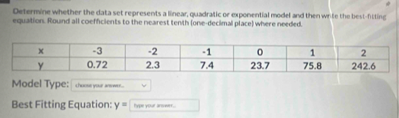 Determine whether the data set represents a linear, quadratic or exponential model and then write the best-fitting 
equation. Round all coefficients to the nearest tenth (one-decimal place) where needed. 
Model Type: choose your answer... 
Best Fitting Equation: y= type your answer...