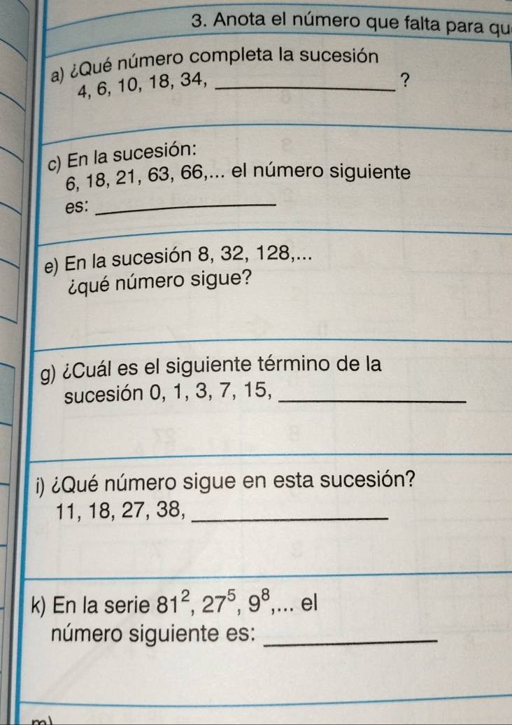 Anota el número que falta para qu 
a) ¿Qué número completa la sucesión
4, 6, 10, 18, 34,_ 
? 
_ 
c) En la sucesión:
6, 18, 21, 63, 66,... el número siguiente 
es: 
_ 
e) En la sucesión 8, 32, 128,... 
¿qué número sigue? 
g) ¿Cuál es el siguiente término de la 
sucesión 0, 1, 3, 7, 15,_ 
i) ¿Qué número sigue en esta sucesión?
11, 18, 27, 38,_ 
k) En la serie 81^2, 27^5, 9^8,... el 
número siguiente es:_