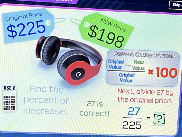 Skip 
Original Price
4 2 25
NEW Price
$198
Percent Change Formula 
_ 
Original New 
G  (Volue^-Value)/Original * 100
Value 
USE A Find the Next, divide 27 by 
percent of 27 is the original price. 
decrease. correct!  27/225 =[?]