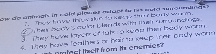 ow do animals in cold places adapt to his cold surroundings?
1. They have thick skin to keep their body warm.
2. Their body's color blends with their surroundings.
3. They have layers of fats to keep their body warm.
4. They have feathers or hair to keep their body warm
protect itself from its enemies?