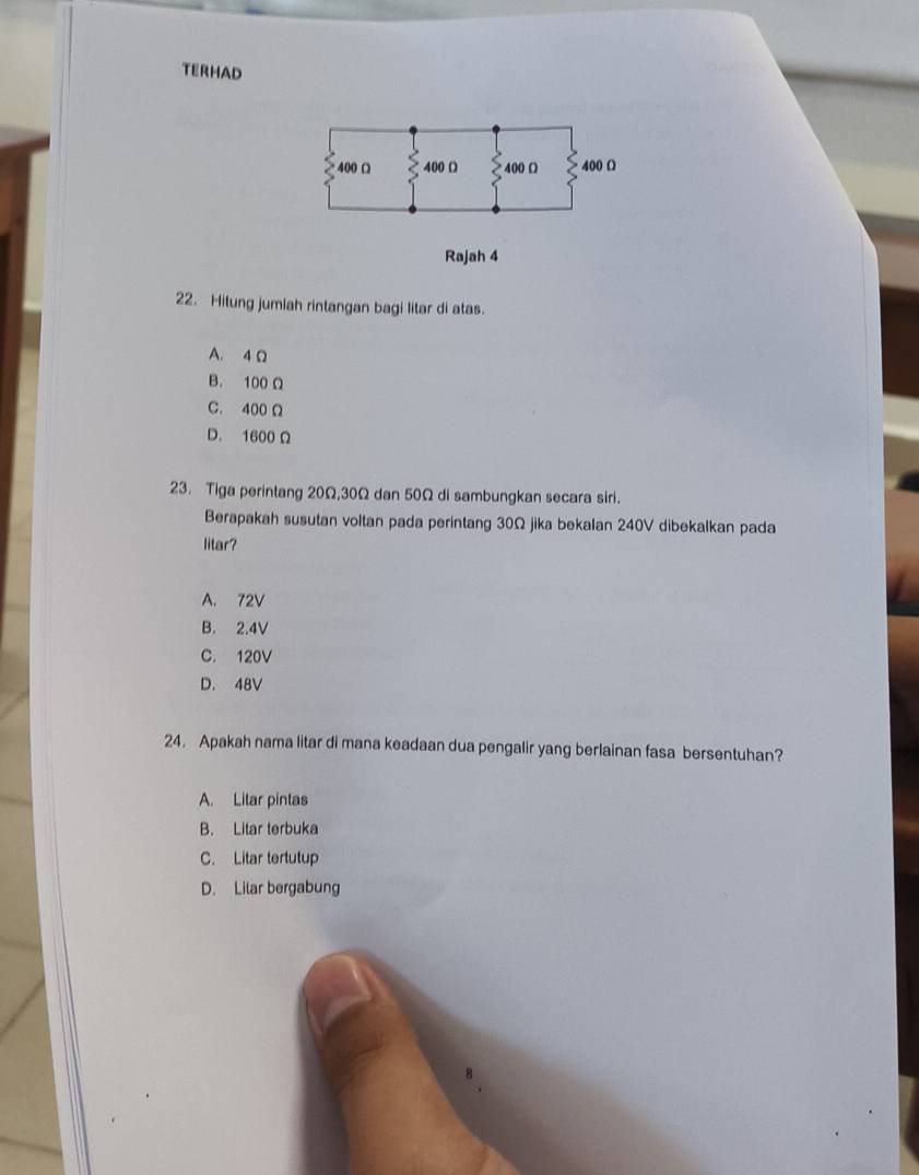 TERHAD
Rajah 4
22. Hitung jumlah rintangan bagi litar di atas.
A. 4 Ω
B. 100 Ω
C. 400 Ω
D. 1600 Ω
23. Tiga perintang 20Ω, 30Ω dan 50Ω di sambungkan secara siri.
Berapakah susutan voltan pada perintang 30Ω jika bekalan 240V dibekalkan pada
litar?
A. 72V
B. 2.4V
C. 120V
D. 48V
24. Apakah nama litar di mana keadaan dua pengalir yang berlainan fasa bersentuhan?
A. Litar pintas
B. Litar terbuka
C. Litar tertutup
D. Lilar bergabung