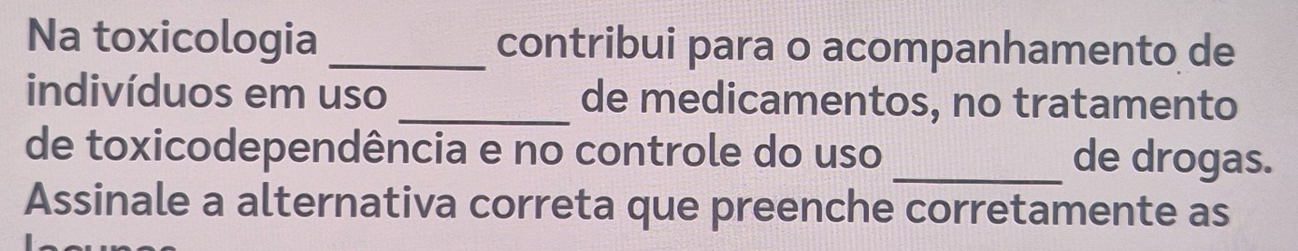 Na toxicologia _contribui para o acompanhamento de 
indivíduos em uso _de medicamentos, no tratamento 
de toxicodependência e no controle do uso _de drogas. 
Assinale a alternativa correta que preenche corretamente as