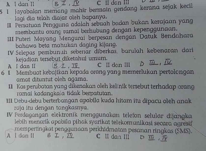 A I dan II 1 C II dan III
5I jayabalan memang mahir bermain gendang kerana sejak kecil 
lagi dia telah diajar oleh bapanya.
II Persatuan Pengguna adalah sebuah badan bukan kerajaan yang
membantu orang ramal berhubung dengan kepenggunaan.
IIIFuteri Mayang Mengurai berpesan dengan Datuk Bendahara
bahawa beta mahukan daging kijang.
IV Selepas pembunüh sebenar diberkas, barulah kebenaran dari
kejadian tersebut diketahui umum.
A I dan II BⅠ, C II dan III
6 I Membuat kebajikan kepada orang yang memerlukan pertolongan
amat dituntut oleh agama.
II Kos perubatan yang dikenakan oleh kelinik tersebut terhadap orang
ramai kadangkala tidak berpatutan.
III Debu-debu berterbangan apabila kuda hitam itu dipacu oleh anak
raja itu dengan tangkasnya.
IV Perdagangan elektrönik menggunakan telefon selular dijangka
lebih menarik apabila pihak syarikat telekomunikasi secara agresif.
mempertingkat penggunaan perkhidmatan pesanıan ringkas (SMS).
A I dan II BI,IL C II dan III