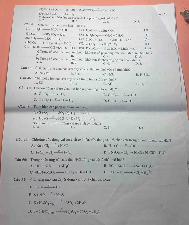 (3) 2H_2S+SO_2to 3S+2H_2O;(4)2KClO_3xrightarrow i°2KCl+3O_2
(5) CaO+CO_2to CaCO_3
Có bao nhiêu phản ứng đã cho thuộc loại phản ứng oxi hoá - khử?
A. 2. B. 3. C. 4. D. 5.
Câu 44: Cho các phản ứng oxi hoá- khử sau:
3I_2+3H_2Oto HIO_3+5HI (1); HgOto 2Hg+O_2 (2)
4K_2SO_3to 3K_2SO_4+K_2S (3); NH_4NO_3to N_2O+2H_2O (4)
2KClO_3to 2KCl+3O_2 (5); 3NO_2+H_2Oto 2HNO_3+NO (6)
4HClO_4to 2Cl_2+7O_2+2H_2O (7); 2H_2O_2to 2H_2O+O_2 (8)
Cl_2+KOHto KCl+KClO_3+H_2O (9); KMnO_4to K_2MnO_4+MnO_2+O_2 (10)
a) Trong số các phản ứng oxi hoá - khử trên,số phản ứng oxi hoá - khử nội phân tử là
A. 2. B. 3. C. 4. D. 5.
b) Trong số các phản ứng oxi hoá - khử trên,số phản ứng tự oxi hoá - khử là
A. 6. B. 7. C. 4. D. 5.
Câu 45: Sulfur trong chất nào sau đây vừa có tính oxi hoá vừa có tính khử?
A. Na_2SO_4. B. SO_2. C. H_2S. D. H_2SO_4.
Câu 46: Chất hoặc ion nào sau đây có cả tính khử và tính oxi hoá?
A. SO_2. B. F_2. C. Al^(3+). D. Na.
Câu 47: Carbon đóng vai trò chất oxi hóa ở phản ứng nào sau đây?
A. C+O_2to CO_circ CO_2 B. C+CO_2xrightarrow t°2CO
C. C+H_2Oxrightarrow t°CO+H_2. D. C+H_2xrightarrow f°CH_4.
Câu 48:  Thực hiện các phản ứng hóa học sau:
(a) S+O_2xrightarrow f°SO_2 (b) Hg+Sto HgS
(c) H_2+Sto H_2S (d) S+3F_2xrightarrow t^0SF_6
Số phản ứng sulfur đóng vai trò chất oxi hóa là
A. 4. B. 2. C. 3. D. 1.
Câu 49: Chlorine vừa đóng vai trò chất oxi hóa, vừa đóng vai trò chất khử trong phản ứng nào sau đây?
A. Na+Cl_2xrightarrow 1°NaCl B. H_2+Cl_2to HCl
C. FeCl_2+Cl_2xrightarrow t°FeCl_3 D. 2NaOH+Cl_2to NaCl+NaClO+H_2O.
Câu 50: Trong phản ứng nào sau đây HCl đóng vai trò là chất oxi hoá?
A. HCl+NH_3to NH_4Cl. B. HCl+NaOHto NaCl+H_2O.
C. 4HCl+MnO_2to MnCl_2+Cl_2+H_2O. D. 2HCl+Feto FeCl_2+H_2uparrow .
Câu 51: Phản ứng nào sau đây S đóng vai trò là chất oxi hoá?
A. S+O_2xrightarrow t°SO_2.
B. S+2Naxrightarrow t^oNa_2S.
C. S+H_2SO_4(d3c)xrightarrow t^03SO_2+2H_2O.
D. S+6HNO_3(d_3c)xrightarrow t^0H_2SO_4+6NO_2+2H_2O.