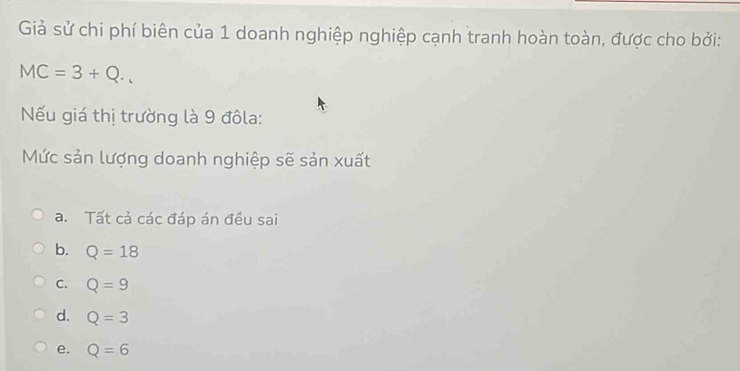 Giả sử chi phí biên của 1 doanh nghiệp nghiệp cạnh tranh hoàn toàn, được cho bởi:
MC=3+Q. 
Nếu giá thị trường là 9 đôla:
Mức sản lượng doanh nghiệp sẽ sản xuất
a. Tất cả các đáp án đều sai
b. Q=18
C. Q=9
d. Q=3
e. Q=6