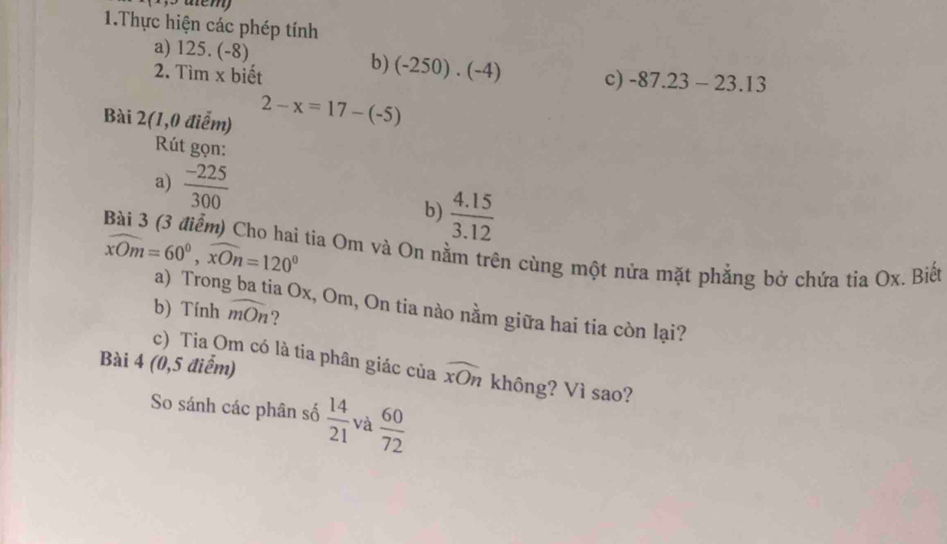 atem) 
1.Thực hiện các phép tính 
a) 125.(-8)
2. Tim* 1 biết 
b) (-250)· (-4) c) -87.23-23.13
Bài 2(1,0 điểm) 2-x=17-(-5)
Rút gọn: 
a)  (-225)/300 
b)  (4.15)/3.12 
widehat xOm=60°, widehat xOn=120° tia Om và On nằm trên cùng một nửa mặt phẳng bở chứa tia Ox. Biết 
a) Tron a Ox, Om, On tia nào nằm giữa hai tia còn lại? 
b) Tính widehat mOn ? 
c) Tia Om có là tia phân giác của widehat xOn
Bài 4 (0,5 điểm) không? Vì sao? 
So sánh các phân số  14/21  và  60/72 