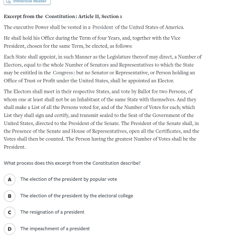 Immersive Réader
Excerpt from the Constitution : Article II, Section 1
The executive Power shall be vested in a President of the United States of America.
He shall hold his Office during the Term of four Years, and, together with the Vice
President, chosen for the same Term, be elected, as follows:
Each State shall appoint, in such Manner as the Legislature thereof may direct, a Number of
Electors, equal to the whole Number of Senators and Representatives to which the State
may be entitled in the Congress : but no Senator or Representative, or Person holding an
Office of Trust or Profit under the United States, shall be appointed an Elector.
The Electors shall meet in their respective States, and vote by Ballot for two Persons, of
whom one at least shall not be an Inhabitant of the same State with themselves. And they
shall make a List of all the Persons voted for, and of the Number of Votes for each; which
List they shall sign and certify, and transmit sealed to the Seat of the Government of the
United States, directed to the President of the Senate. The President of the Senate shall, in
the Presence of the Senate and House of Representatives, open all the Certificates, and the
Votes shall then be counted. The Person having the greatest Number of Votes shall be the
President.
What process does this excerpt from the Constitution describe?
A The election of the president by popular vote
B The election of the president by the electoral college
C The resignation of a president
D The impeachment of a president