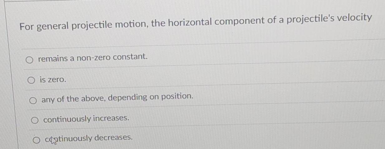 For general projectile motion, the horizontal component of a projectile's velocity
remains a non-zero constant.
is zero.
any of the above, depending on position.
continuously increases.
cotinuously decreases.