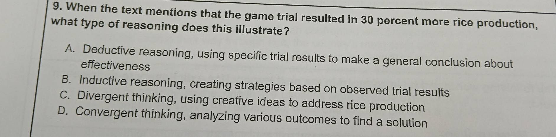 When the text mentions that the game trial resulted in 30 percent more rice production,
what type of reasoning does this illustrate?
A. Deductive reasoning, using specific trial results to make a general conclusion about
effectiveness
B. Inductive reasoning, creating strategies based on observed trial results
C. Divergent thinking, using creative ideas to address rice production
D. Convergent thinking, analyzing various outcomes to find a solution