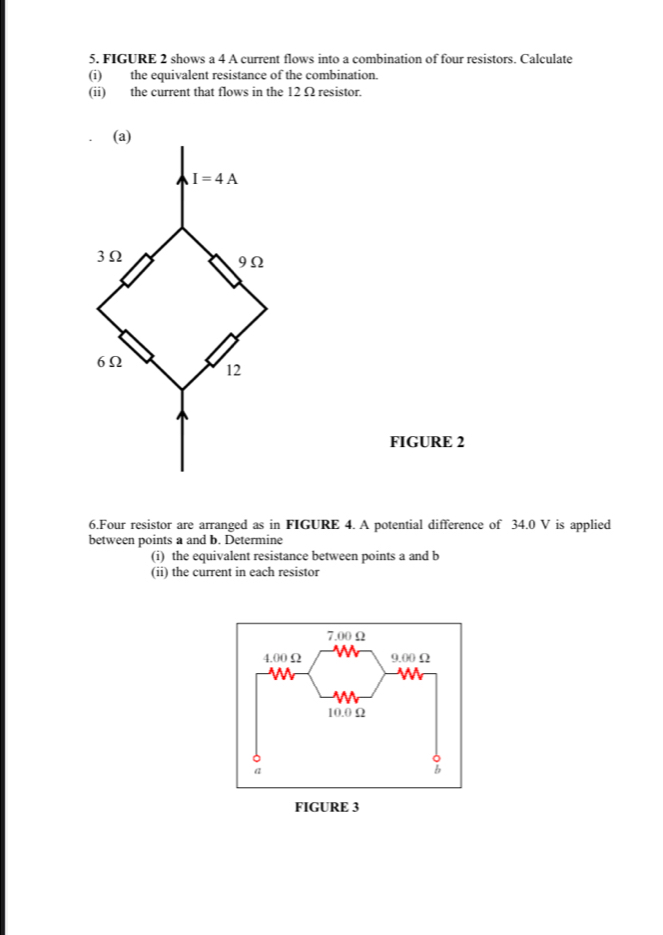 FIGURE 2 shows a 4 A current flows into a combination of four resistors. Calculate
(i) the equivalent resistance of the combination.
(ii) the current that flows in the 12 Ω resistor.
FIGURE 2
6.Four resistor are arranged as in FIGURE 4. A potential difference of 34.0 V is applied
between points a and b. Determine
(i) the equivalent resistance between points a and b
(ii) the current in each resistor