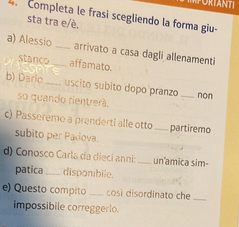 IMPORTANTI 
4. Completa le frasi scegliendo la forma giu- 
sta tra e/è. 
a) Alessio_ _arrivato a casa dagli allenamenti 
stanco affamato. 
b) Dario _uscito subito dopo pranzo _non 
so quando rientrerá. 
c) Passeremo a prenderti alle otto _partiremo 
subito per Padova. 
d) Conosco Carla da dieci anni:_ un’amica sim- 
patica_ disponibile. 
e) Questo compito _cosí disordinato che_ 
impossibile correggerlo.