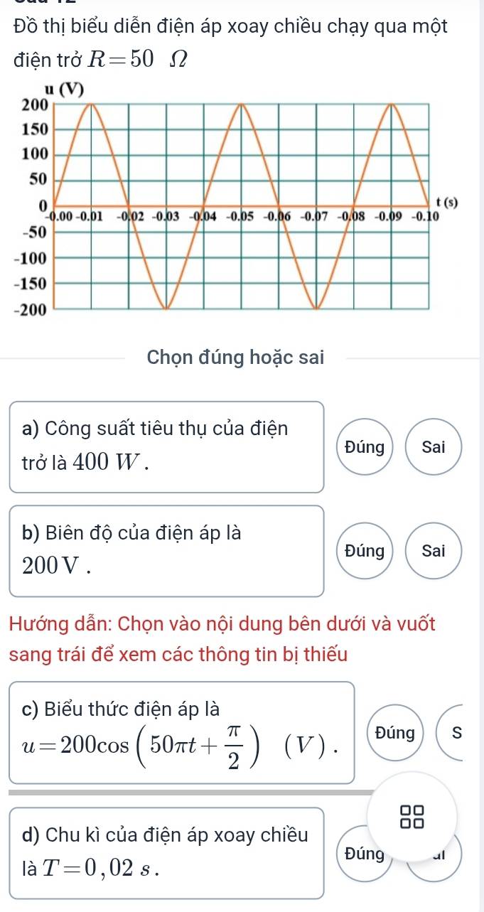 Đồ thị biểu diễn điện áp xoay chiều chạy qua một 
điện trở R=50. Ω 
Chọn đúng hoặc sai 
a) Công suất tiêu thụ của điện 
Đúng Sai 
trở là 400 W. 
b) Biên độ của điện áp là
200V. 
Đúng Sai 
Hướng dẫn: Chọn vào nội dung bên dưới và vuốt 
sang trái để xem các thông tin bị thiếu 
c) Biểu thức điện áp là
u=200cos (50π t+ π /2 )(V). Đúng s 
d) Chu kì của điện áp xoay chiều 
Đúng al 
là T=0,02s.