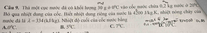 Thả một cục nước đá có khối lượng 30 g ở 0°C vào cốc nước chứa 0,2 kg nước ở 20°C
Bỏ qua nhiệt dung của chat oc. Biết nhiệt dung riêng của nước là 4overset c200J /kg.K, nhiệt nóng chảy của
nước đá là lambda =334 (kJ/k (g) 0. Nhiệt độ cuối của cốc nước bằng
A. 0^0C. B. 5°C. C. 7^0C. D. 10°C.