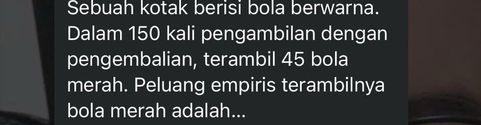 Sebuah kotak berisi bola berwarna. 
Dalam 150 kali pengambilan dengan 
pengembalian, terambil 45 bola 
merah. Peluang empiris terambilnya 
bola merah adalah...