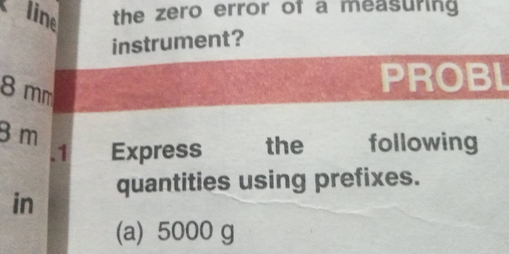 line 
the zero error of a measuring 
instrument?
8 mm
PROBL 
B m.1 Express 
the following 
quantities using prefixes. 
in 
(a) 5000 g