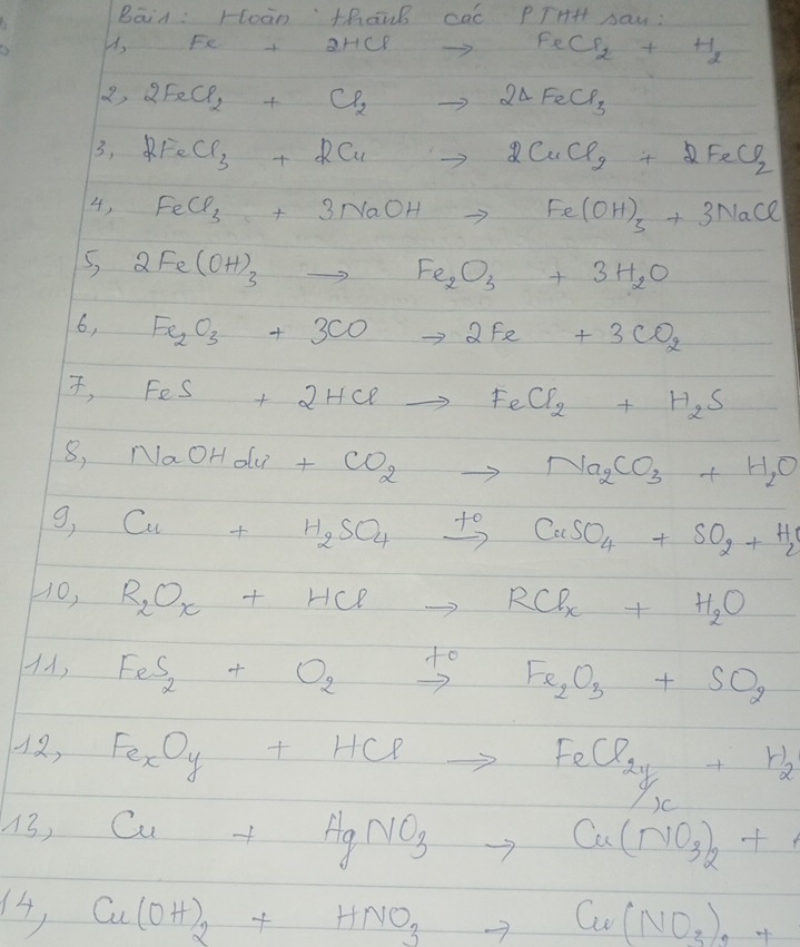 Bāin: Hoàn thanb cac PTHH Aau : 
es A, Fe +2HClto FeCl_2+H_2
2,2FeCl_2+Cl_2to 2△ FeCl_3
3,2FeCl_3+2Cuto 2CuCl_2+2FeCl_2
4, FeCl_3+3NaOHto Fe(OH)_3+3NaCl
5, 2Fe(OH)_3to Fe_2O_3+3H_2O
6, Fe_2O_3+3COto 2Fe+3CO_2
, FeS+2HClto FeCl_2+H_2S
8, NaOHClu+CO_2to Na_2CO_3+H_2O
g, _  Cu+H_2SO_4xrightarrow +CuSO_4+SO_2+H_2O
-0, R_2O_x+HClto RCl_x+H_2O
11, FeS_2+O_2xrightarrow +Fe_2O_3+SO_2
12,Fe_xO_y+HClto FeCl_2y+H_2
13, Cu+HgNO_3to Cu(NO_3)_2+
4, Cu(OH)_2+HNO_3to Cu(NO_3)_2+